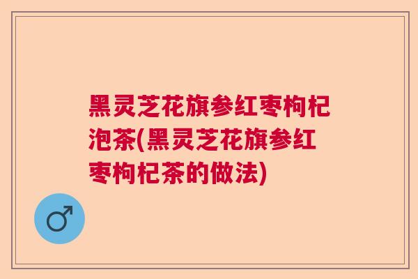 黑灵芝花旗参红枣枸杞泡茶(黑灵芝花旗参红枣枸杞茶的做法)