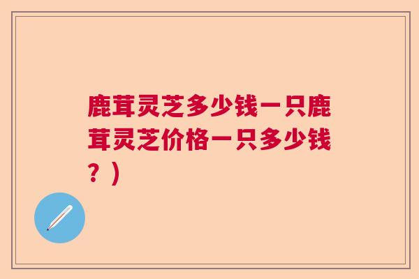鹿茸灵芝多少钱一只鹿茸灵芝价格一只多少钱？)
