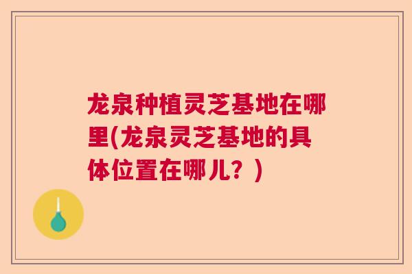 龙泉种植灵芝基地在哪里(龙泉灵芝基地的具体位置在哪儿？)