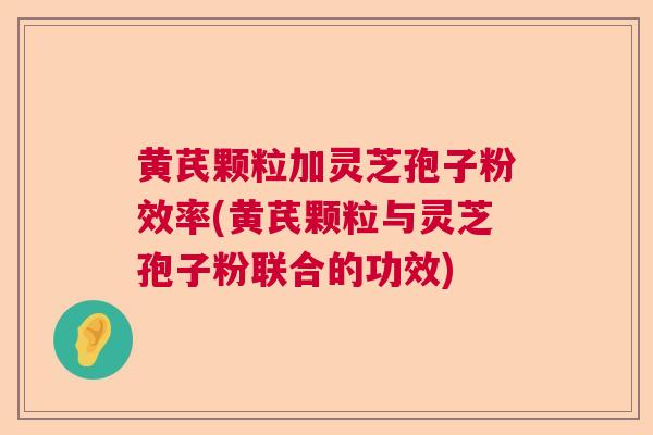 黄芪颗粒加灵芝孢子粉效率(黄芪颗粒与灵芝孢子粉联合的功效)