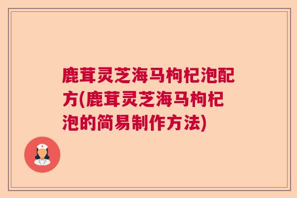鹿茸灵芝海马枸杞泡配方(鹿茸灵芝海马枸杞泡的简易制作方法) 鹿茸灵芝海马枸杞泡配方(鹿茸灵芝海马枸杞泡的简易制作方法)