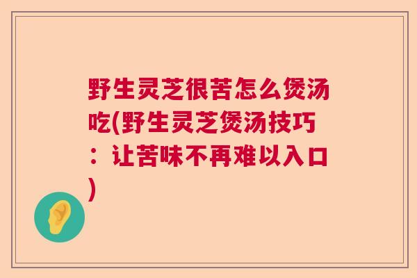 野生灵芝很苦怎么煲汤吃(野生灵芝煲汤技巧:让苦味不再难以入口) 野生灵芝很苦怎么煲汤吃(野生灵芝煲汤技巧:让苦味不再难以入口)