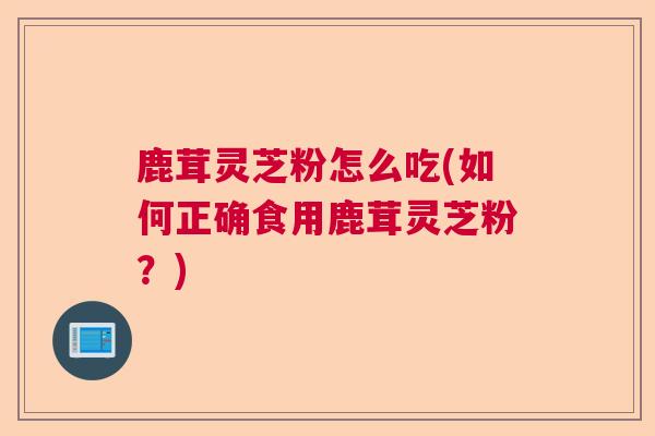 鹿茸灵芝粉怎么吃(如何正确食用鹿茸灵芝粉?) 鹿茸灵芝粉怎么吃(如何正确食用鹿茸灵芝粉?)