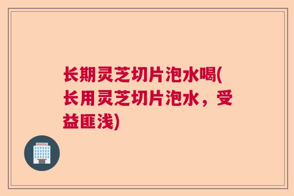 长期灵芝切片泡水喝(长用灵芝切片泡水，受益匪浅)