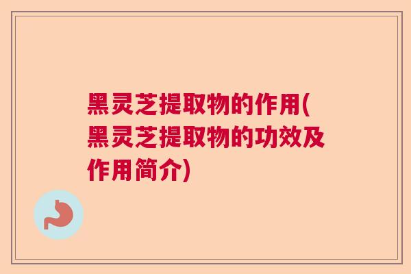 黑灵芝提取物的作用(黑灵芝提取物的功效及作用简介)