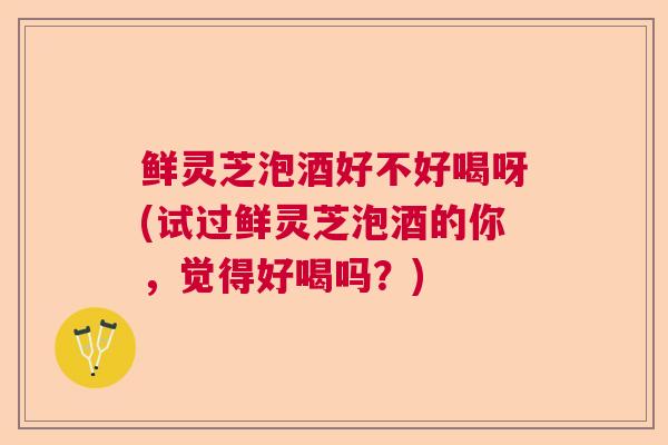 鲜灵芝泡酒好不好喝呀(试过鲜灵芝泡酒的你，觉得好喝吗？)