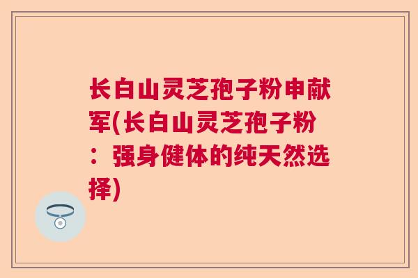长白山灵芝孢子粉申献军(长白山灵芝孢子粉:强身健体的纯天然选择) 长白山灵芝孢子粉申献军(长白山灵芝孢子粉:强身健体的纯天然选择)