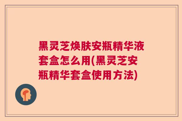 黑灵芝焕肤安瓶精华液套盒怎么用(黑灵芝安瓶精华套盒使用方法) 黑灵芝焕肤安瓶精华液套盒怎么用(黑灵芝安瓶精华套盒使用方法)