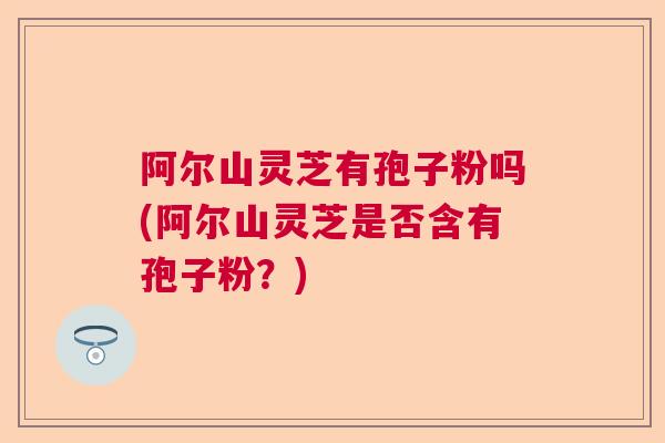 阿尔山灵芝有孢子粉吗(阿尔山灵芝是否含有孢子粉?) 阿尔山灵芝有孢子粉吗(阿尔山灵芝是否含有孢子粉?)