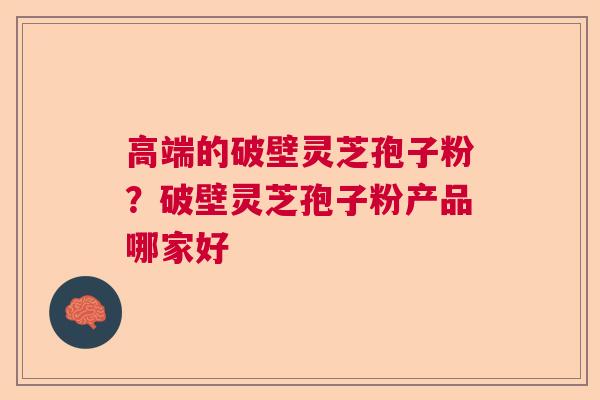 高端的破壁灵芝孢子粉?破壁灵芝孢子粉产品哪家好 高端的破壁灵芝孢子粉?破壁灵芝孢子粉产品哪家好