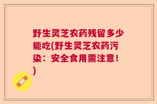 野生灵芝农药残留多少能吃(野生灵芝农药污染:安全食用需注意!) 野生灵芝农药残留多少能吃(野生灵芝农药污染:安全食用需注意!)