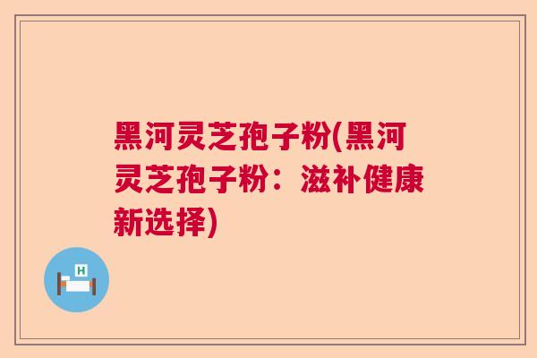 黑河灵芝孢子粉(黑河灵芝孢子粉：滋补健康新选择)
