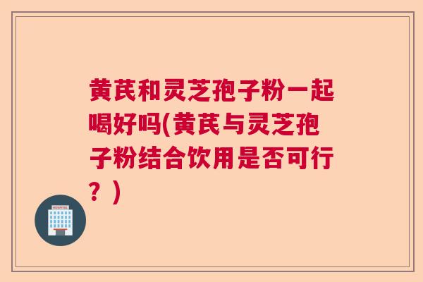 黄芪和灵芝孢子粉一起喝好吗(黄芪与灵芝孢子粉结合饮用是否可行？)