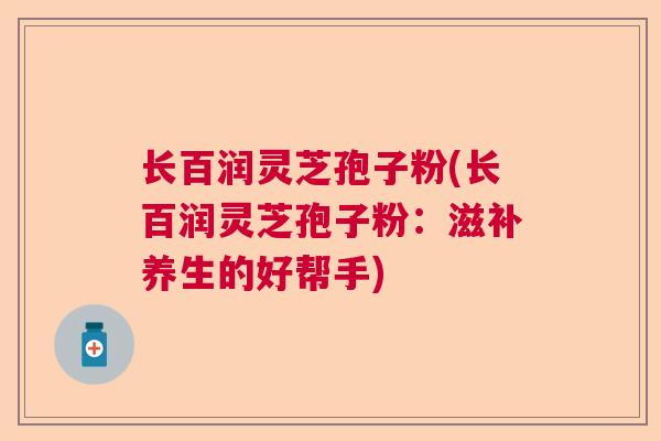 长百润灵芝孢子粉(长百润灵芝孢子粉:滋补养生的好帮手) 长百润灵芝孢子粉(长百润灵芝孢子粉:滋补养生的好帮手)