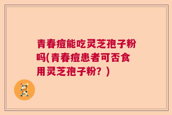 青春痘能吃灵芝孢子粉吗(青春痘患者可否食用灵芝孢子粉?) 青春痘能吃灵芝孢子粉吗(青春痘患者可否食用灵芝孢子粉?)