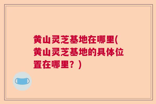 黄山灵芝基地在哪里(黄山灵芝基地的具体位置在哪里？)