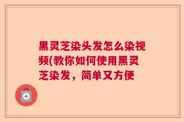 黑灵芝染头发怎么染视频(教你如何使用黑灵芝染发,简单又方便 黑灵芝染头发怎么染视频(教你如何使用黑灵芝染发,简单又方便