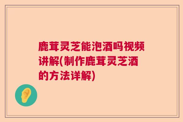 鹿茸灵芝能泡酒吗视频讲解(制作鹿茸灵芝酒的方法详解) 鹿茸灵芝能泡酒吗视频讲解(制作鹿茸灵芝酒的方法详解)