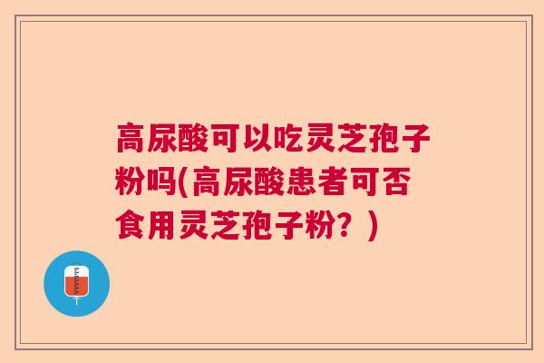 高尿酸可以吃灵芝孢子粉吗(高尿酸患者可否食用灵芝孢子粉？)