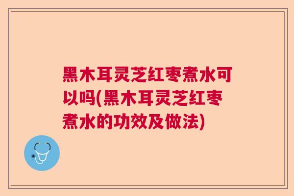 黑木耳灵芝红枣煮水可以吗(黑木耳灵芝红枣煮水的功效及做法)