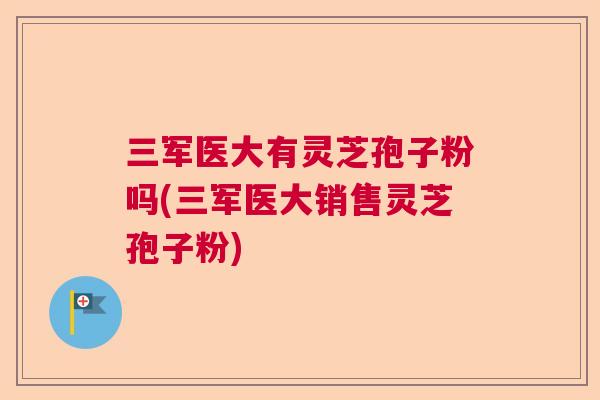 三军医大有灵芝孢子粉吗(三军医大销售灵芝孢子粉)
