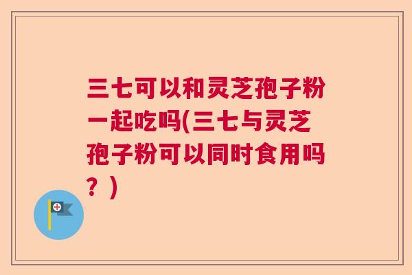 三七可以和灵芝孢子粉一起吃吗(三七与灵芝孢子粉可以同时食用吗？)