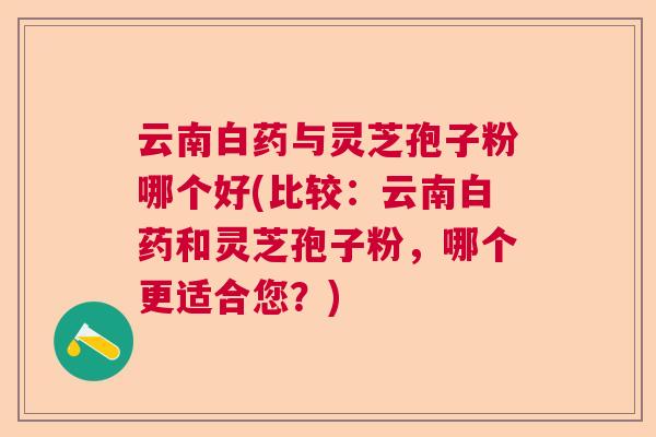 云南白药与灵芝孢子粉哪个好(比较:云南白药和灵芝孢子粉,哪个更适合您?) 云南白药与灵芝孢子粉哪个好(比较:云南白药和灵芝孢子粉,哪个更适合您?)