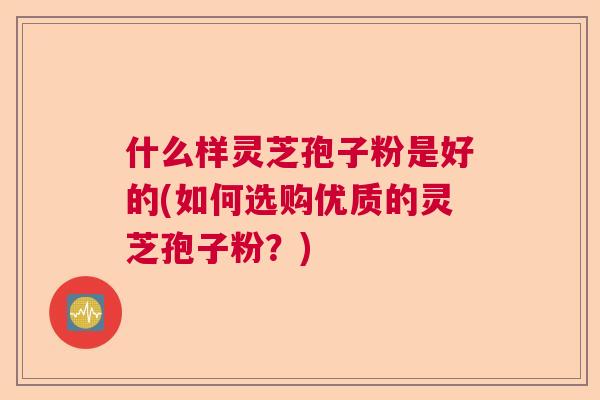 什么样灵芝孢子粉是好的(如何选购优质的灵芝孢子粉?) 什么样灵芝孢子粉是好的(如何选购优质的灵芝孢子粉?)
