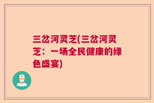三岔河灵芝(三岔河灵芝:一场全民健康的绿色盛宴) 三岔河灵芝(三岔河灵芝:一场全民健康的绿色盛宴)