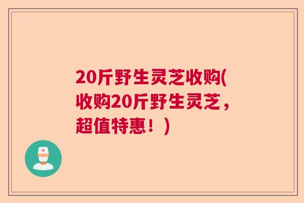 20斤野生灵芝收购(收购20斤野生灵芝，超值特惠！)