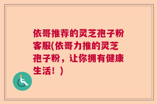 依哥推荐的灵芝孢子粉客服(依哥力推的灵芝孢子粉,让你拥有健康生活!) 依哥推荐的灵芝孢子粉客服(依哥力推的灵芝孢子粉,让你拥有健康生活!)