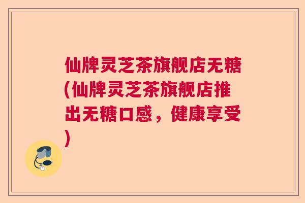 仙牌灵芝茶旗舰店无糖(仙牌灵芝茶旗舰店推出无糖口感,健康享受) 仙牌灵芝茶旗舰店无糖(仙牌灵芝茶旗舰店推出无糖口感,健康享受)