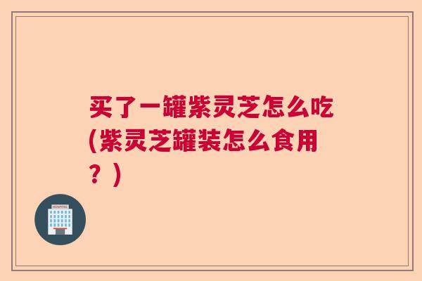 买了一罐紫灵芝怎么吃(紫灵芝罐装怎么食用?) 买了一罐紫灵芝怎么吃(紫灵芝罐装怎么食用?)