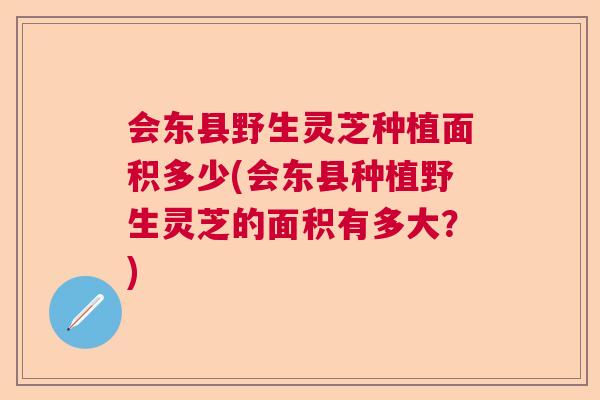 会东县野生灵芝种植面积多少(会东县种植野生灵芝的面积有多大?) 会东县野生灵芝种植面积多少(会东县种植野生灵芝的面积有多大?)