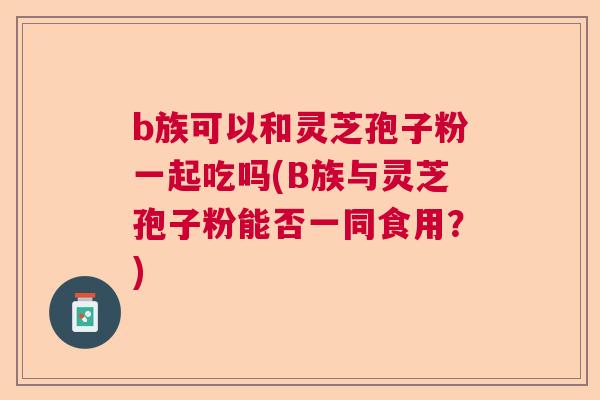 b族可以和灵芝孢子粉一起吃吗(B族与灵芝孢子粉能否一同食用?) b族可以和灵芝孢子粉一起吃吗(B族与灵芝孢子粉能否一同食用?)