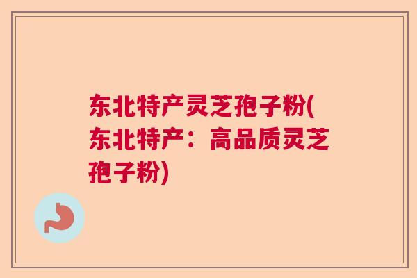 东北特产灵芝孢子粉(东北特产：高品质灵芝孢子粉)