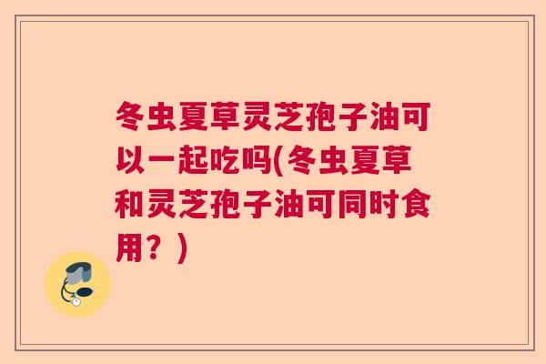冬虫夏草灵芝孢子油可以一起吃吗(冬虫夏草和灵芝孢子油可同时食用?) 冬虫夏草灵芝孢子油可以一起吃吗(冬虫夏草和灵芝孢子油可同时食用?)