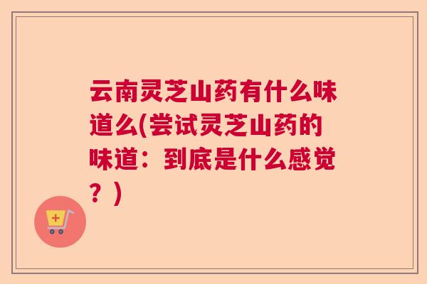 云南灵芝山药有什么味道么(尝试灵芝山药的味道:到底是什么感觉?) 云南灵芝山药有什么味道么(尝试灵芝山药的味道:到底是什么感觉?)
