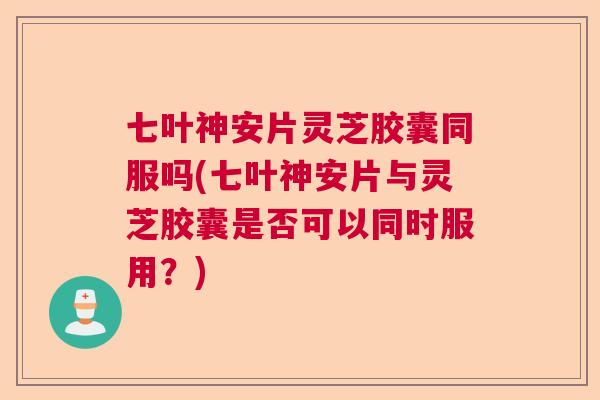 七叶神安片灵芝胶囊同服吗(七叶神安片与灵芝胶囊是否可以同时服用?) 七叶神安片灵芝胶囊同服吗(七叶神安片与灵芝胶囊是否可以同时服用?)