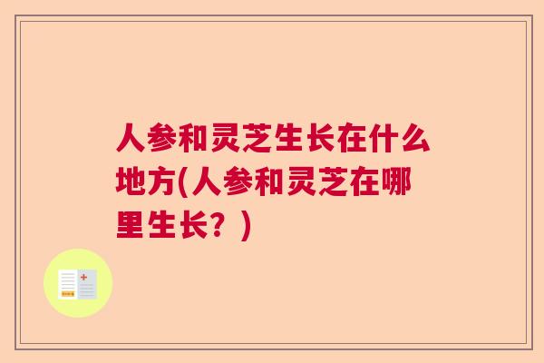 人参和灵芝生长在什么地方(人参和灵芝在哪里生长？)