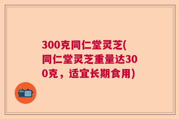 300克同仁堂灵芝(同仁堂灵芝重量达300克,适宜长期食用) 300克同仁堂灵芝(同仁堂灵芝重量达300克,适宜长期食用)