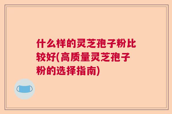 什么样的灵芝孢子粉比较好(高质量灵芝孢子粉的选择指南)