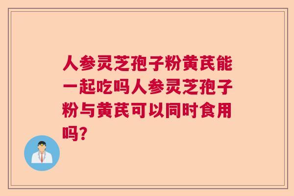 人参灵芝孢子粉黄芪能一起吃吗人参灵芝孢子粉与黄芪可以同时食用吗? 人参灵芝孢子粉黄芪能一起吃吗人参灵芝孢子粉与黄芪可以同时食用吗?