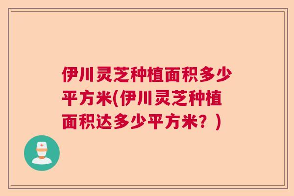 伊川灵芝种植面积多少平方米(伊川灵芝种植面积达多少平方米？)