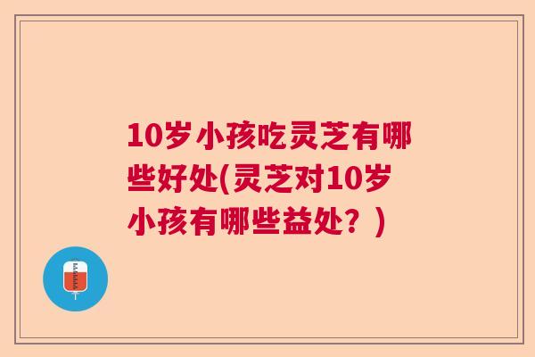 10岁小孩吃灵芝有哪些好处(灵芝对10岁小孩有哪些益处？)