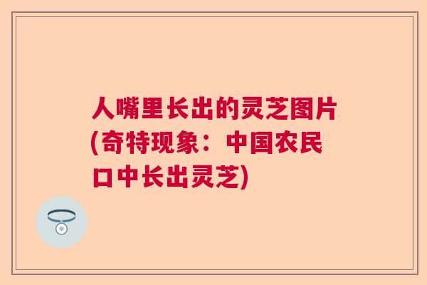 人嘴里长出的灵芝图片(奇特现象：中国农民口中长出灵芝)