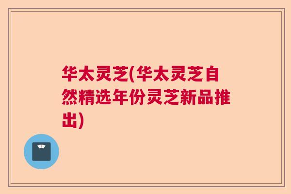 华太灵芝(华太灵芝自然精选年份灵芝新品推出)