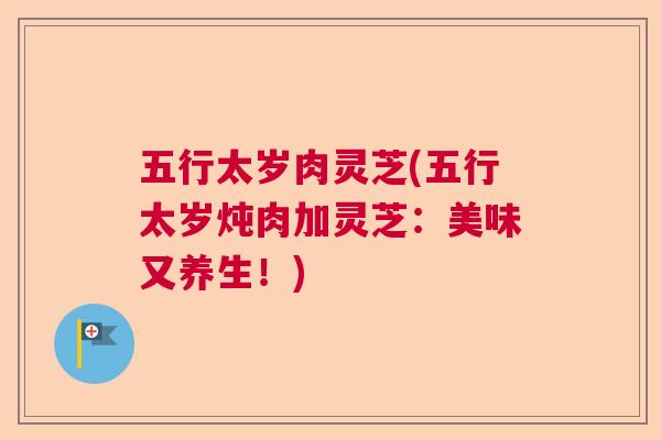五行太岁肉灵芝(五行太岁炖肉加灵芝：美味又养生！)