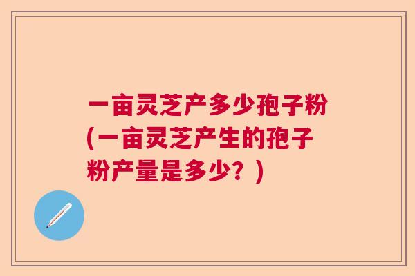 一亩灵芝产多少孢子粉(一亩灵芝产生的孢子粉产量是多少？)