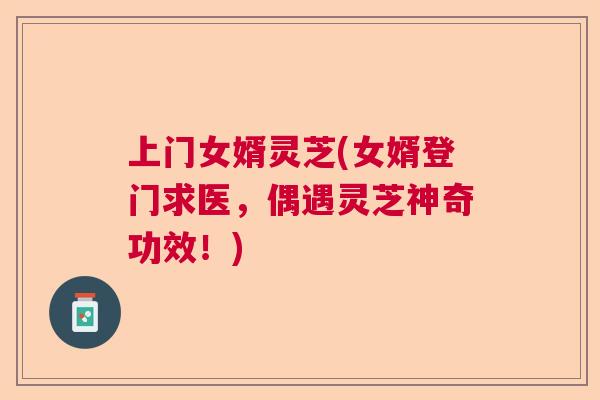 上门女婿灵芝(女婿登门求医,偶遇灵芝神奇功效!) 上门女婿灵芝(女婿登门求医,偶遇灵芝神奇功效!)